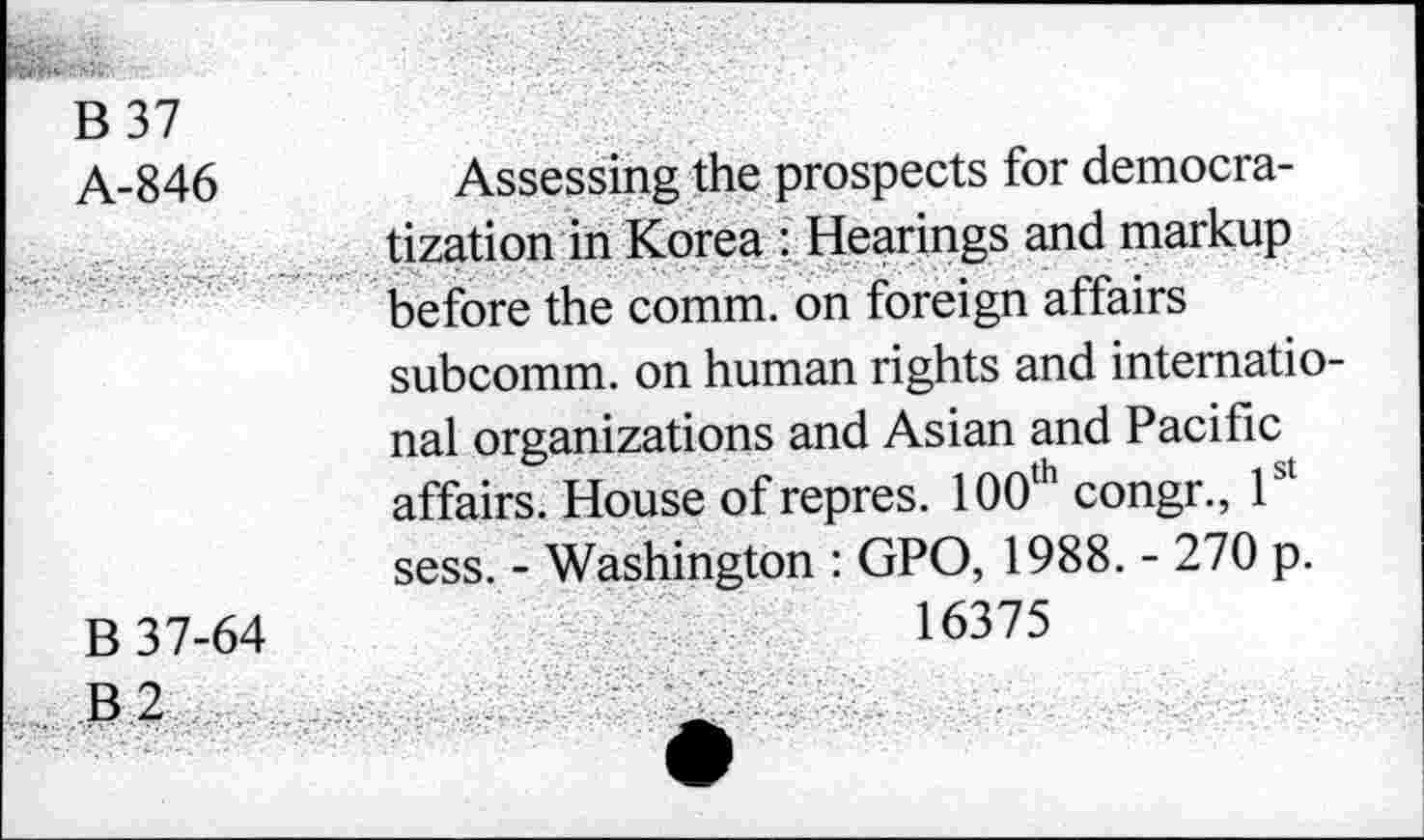 ﻿B 37
A-846
B 37-64
B 2
Assessing the prospects for democratization in Korea : Hearings and markup before the comm, on foreign affairs subcomm, on human rights and international organizations and Asian and Pacific affairs. House of repres. 100th congr., 1st sess. - Washington : GPO, 1988. - 270 p.
16375